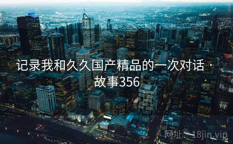 记录我和久久国产精品的一次对话 · 故事356 第1张 记录我和久久国产精品的一次对话 · 故事356 第1张