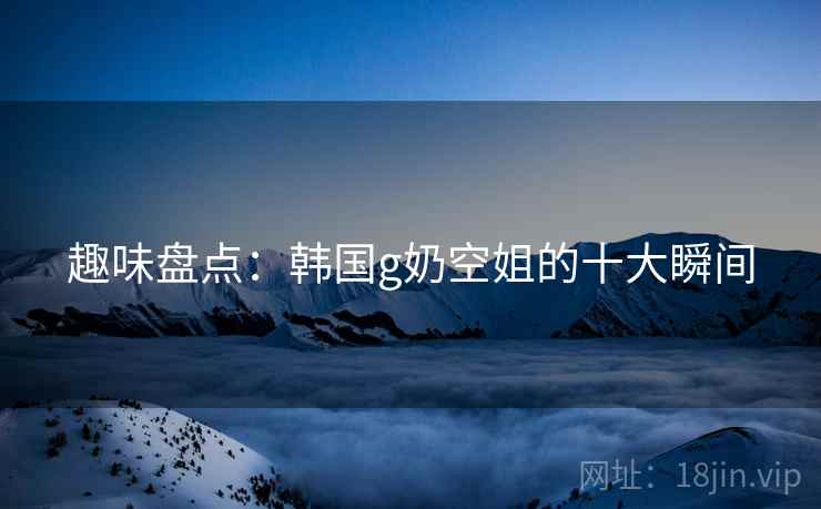 趣味盘点：韩国g奶空姐的十大瞬间