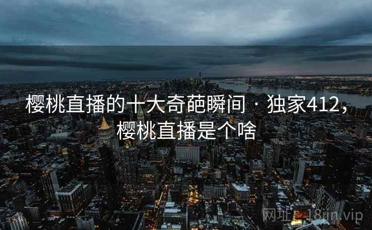 樱桃直播的十大奇葩瞬间 · 独家412，樱桃直播是个啥