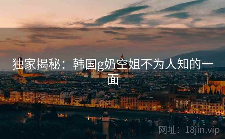 独家揭秘：韩国g奶空姐不为人知的一面