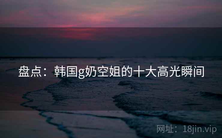 盘点：韩国g奶空姐的十大高光瞬间