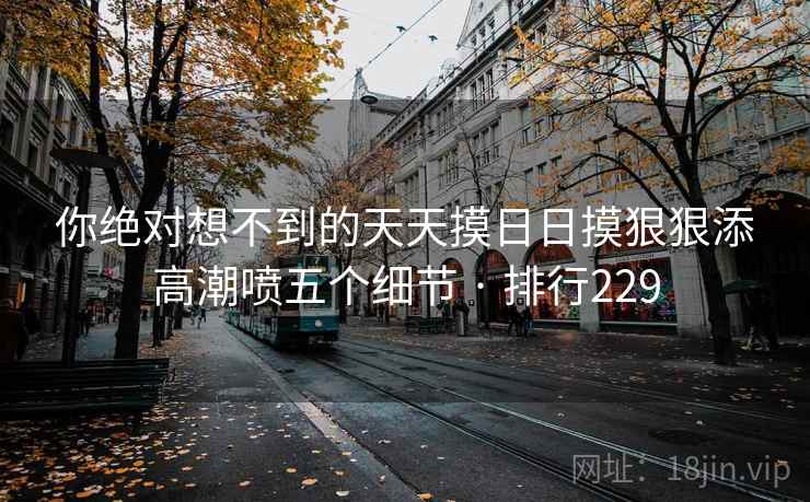 你绝对想不到的天天摸日日摸狠狠添高潮喷五个细节 · 排行229
