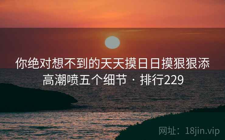 你绝对想不到的天天摸日日摸狠狠添高潮喷五个细节 · 排行229