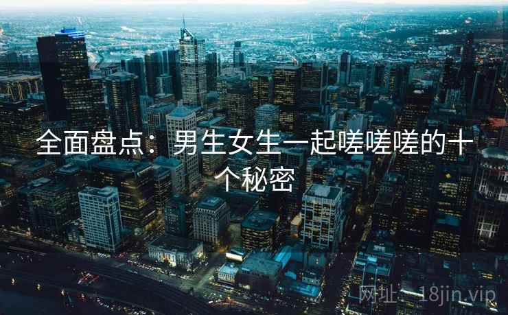 全面盘点：男生女生一起嗟嗟嗟的十个秘密